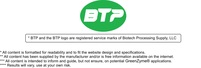 * BTP and the BTP logo are registered service marks of Biotech Processing Supply, LLC * All content is formatted for readability and to fit the website design and specifications. ** All content has been supplied by the manufacturer and/or is free information available on the internet.  *** All content is intended to inform and guide, but not ensure, on potential GreenZyme applications.  **** Results will vary, use at your own risk.