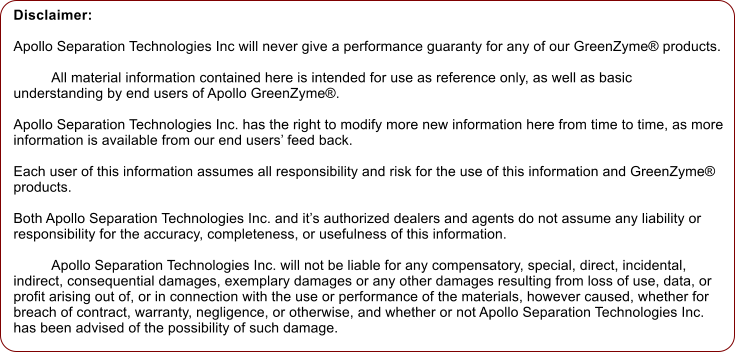 Disclaimer: 	  Apollo Separation Technologies Inc will never give a performance guaranty for any of our GreenZyme products.  	All material information contained here is intended for use as reference only, as well as basic understanding by end users of Apollo GreenZyme.   Apollo Separation Technologies Inc. has the right to modify more new information here from time to time, as more information is available from our end users feed back.   Each user of this information assumes all responsibility and risk for the use of this information and GreenZyme products.   Both Apollo Separation Technologies Inc. and its authorized dealers and agents do not assume any liability or responsibility for the accuracy, completeness, or usefulness of this information.  	Apollo Separation Technologies Inc. will not be liable for any compensatory, special, direct, incidental, indirect, consequential damages, exemplary damages or any other damages resulting from loss of use, data, or profit arising out of, or in connection with the use or performance of the materials, however caused, whether for breach of contract, warranty, negligence, or otherwise, and whether or not Apollo Separation Technologies Inc. has been advised of the possibility of such damage.